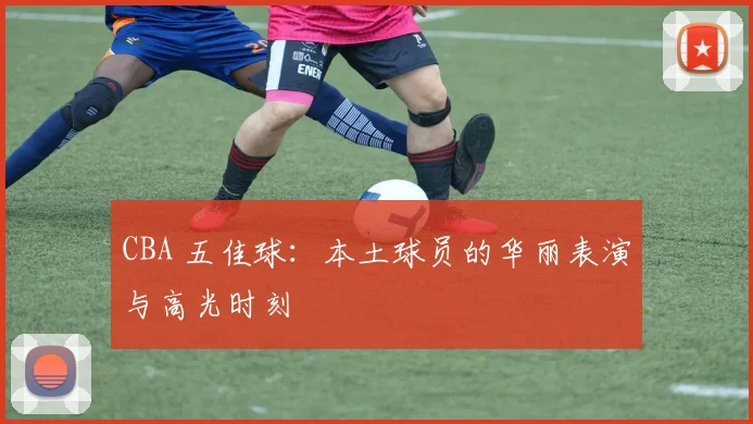 CBA 五佳球：本土球员的华丽表演与高光时刻